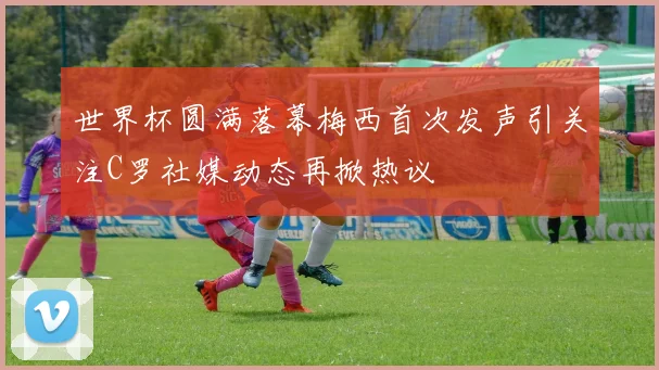 世界杯圆满落幕梅西首次发声引关注C罗社媒动态再掀热议
