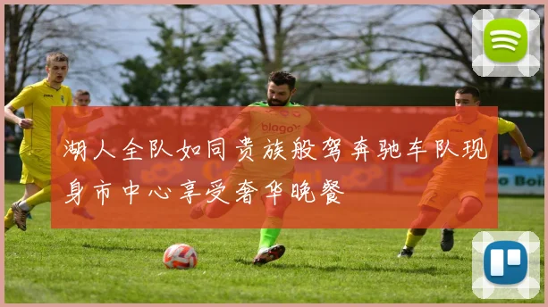 湖人全队如同贵族般驾奔驰车队现身市中心享受奢华晚餐