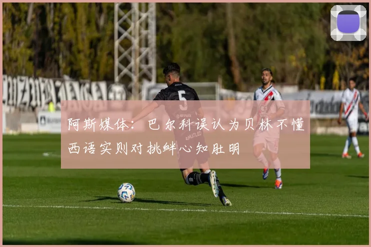 阿斯媒体：巴尔科误认为贝林不懂西语实则对挑衅心知肚明