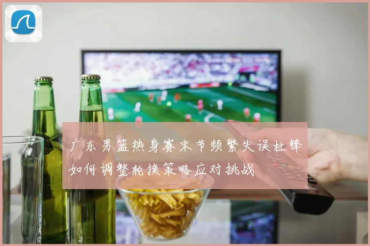 广东男篮热身赛末节频繁失误杜锋如何调整轮换策略应对挑战